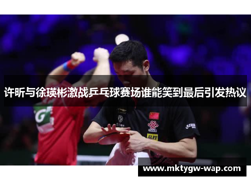许昕与徐瑛彬激战乒乓球赛场谁能笑到最后引发热议